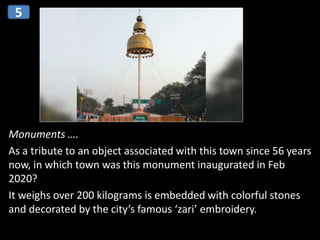 Monuments ….
As a tribute to an object associated with this town since 56 years
now, in which town was this monument inaugurated in Feb
2020?
It weighs over 200 kilograms is embedded with colorful stones
and decorated by the city’s famous ‘zari’ embroidery.
5
 