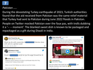 Pakistan …..
During the devastating Turkey earthquake of 2023, Turkish authorities
found that the aid received from Pakistan was the same relief material
that Turkey had sent to Pakistan during June 2022 floods in Pakistan.
People on Twitter mocked Pakistan over the faux pas, with trolls dubbing
it a ‘-- -- moment’. The blanked sweet dish is known to be packaged and
repackaged as a gift during Diwali in India.
7
 