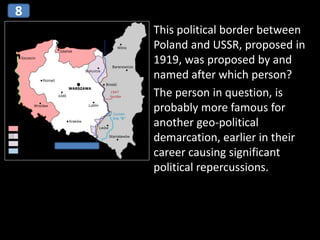 This political border between
Poland and USSR, proposed in
1919, was proposed by and
named after which person?
The person in question, is
probably more famous for
another geo-political
demarcation, earlier in their
career causing significant
political repercussions.
8
 