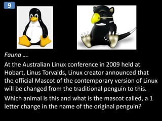 Fauna ….
At the Australian Linux conference in 2009 held at
Hobart, Linus Torvalds, Linux creator announced that
the official Mascot of the contemporary version of Linux
will be changed from the traditional penguin to this.
Which animal is this and what is the mascot called, a 1
letter change in the name of the original penguin?
9
 