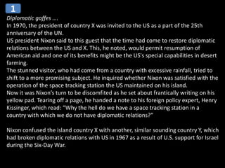 Diplomatic gaffes ….
In 1970, the president of country X was invited to the US as a part of the 25th
anniversary of the UN.
US president Nixon said to this guest that the time had come to restore diplomatic
relations between the US and X. This, he noted, would permit resumption of
American aid and one of its benefits might be the US's special capabilities in desert
farming.
The stunned visitor, who had come from a country with excessive rainfall, tried to
shift to a more promising subject. He inquired whether Nixon was satisfied with the
operation of the space tracking station the US maintained on his island.
Now it was Nixon’s turn to be discomfited as he set about frantically writing on his
yellow pad. Tearing off a page, he handed a note to his foreign policy expert, Henry
Kissinger, which read: “Why the hell do we have a space tracking station in a
country with which we do not have diplomatic relations?”
Nixon confused the island country X with another, similar sounding country Y, which
had broken diplomatic relations with US in 1967 as a result of U.S. support for Israel
during the Six-Day War.
1
 