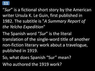 “Sur” is a fictional short story by the American
writer Ursula K. Le Guin, first published in
1982. The subtitle is "A Summary Report of
the Yelcho Expedition"
The Spanish word “Sur” is the literal
translation of the single-word title of another
non-fiction literary work about a travelogue,
published in 1919.
So, what does Spanish “Sur” mean?
Who authored the 1919 work?
11
 