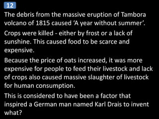 The debris from the massive eruption of Tambora
volcano of 1815 caused ‘A year without summer’.
Crops were killed - either by frost or a lack of
sunshine. This caused food to be scarce and
expensive.
Because the price of oats increased, it was more
expensive for people to feed their livestock and lack
of crops also caused massive slaughter of livestock
for human consumption.
This is considered to have been a factor that
inspired a German man named Karl Drais to invent
what?
12
 