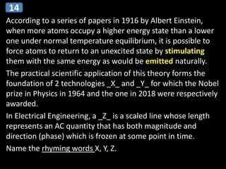 According to a series of papers in 1916 by Albert Einstein,
when more atoms occupy a higher energy state than a lower
one under normal temperature equilibrium, it is possible to
force atoms to return to an unexcited state by stimulating
them with the same energy as would be emitted naturally.
The practical scientific application of this theory forms the
foundation of 2 technologies _X_ and _Y_ for which the Nobel
prize in Physics in 1964 and the one in 2018 were respectively
awarded.
In Electrical Engineering, a _Z_ is a scaled line whose length
represents an AC quantity that has both magnitude and
direction (phase) which is frozen at some point in time.
Name the rhyming words X, Y, Z.
14
 