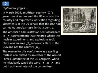 Diplomatic gaffes ….
In March 2005, an African country _X_’s
government summoned the US envoy to the
country and requested clarification regarding
statements in the US senate that the USA had
carried out nuclear tests in that country.
The American administration sent assurances
to _X_’s government that the area where the
nuclear experiments and explosions took
place was an area _Y_ in Nevada State in the
USA and not the country _X_.
The reason for this confusion was a spelling
mistake committed by an editor of the Armed
Forces Committee at the US Congress, when
he mistakenly typed the word _Y_ as _X_ and
put it at the minutes of the committee.
2
 