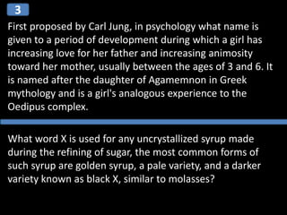 First proposed by Carl Jung, in psychology what name is
given to a period of development during which a girl has
increasing love for her father and increasing animosity
toward her mother, usually between the ages of 3 and 6. It
is named after the daughter of Agamemnon in Greek
mythology and is a girl's analogous experience to the
Oedipus complex.
What word X is used for any uncrystallized syrup made
during the refining of sugar, the most common forms of
such syrup are golden syrup, a pale variety, and a darker
variety known as black X, similar to molasses?
3
 