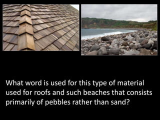 What word is used for this type of material
used for roofs and such beaches that consists
primarily of pebbles rather than sand?
 