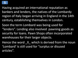 Having acquired an international reputation as
bankers and lenders, the natives of the Lombardy
region of Italy began arriving in England in the 14th
century, establishing themselves in London.
Soon the term Lombard was being used for
“lenders”. Lending also involved pawning goods as
security for loans. Pawn Shops often incorporated
warehouses for their larger objects.
Hence the word _X_ which is derived from the noun
‘Lombard’ is still used for “surplus or disused
articles”.
5
 