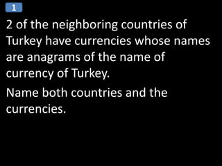 2 of the neighboring countries of
Turkey have currencies whose names
are anagrams of the name of
currency of Turkey.
Name both countries and the
currencies.
1
 