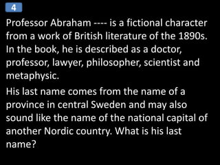 Professor Abraham ---- is a fictional character
from a work of British literature of the 1890s.
In the book, he is described as a doctor,
professor, lawyer, philosopher, scientist and
metaphysic.
His last name comes from the name of a
province in central Sweden and may also
sound like the name of the national capital of
another Nordic country. What is his last
name?
4
 