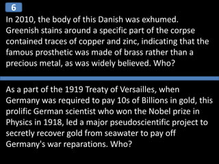 In 2010, the body of this Danish was exhumed.
Greenish stains around a specific part of the corpse
contained traces of copper and zinc, indicating that the
famous prosthetic was made of brass rather than a
precious metal, as was widely believed. Who?
As a part of the 1919 Treaty of Versailles, when
Germany was required to pay 10s of Billions in gold, this
prolific German scientist who won the Nobel prize in
Physics in 1918, led a major pseudoscientific project to
secretly recover gold from seawater to pay off
Germany's war reparations. Who?
6
 