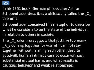 In his 1851 book, German philosopher Arthur
Schopenhauer describes a philosophy called the _X_
dilemma.
Schopenhauer conceived this metaphor to describe
what he considers to be the state of the individual
in relation to others in society.
The _X_ dilemma suggests that just like too many
_X_s coming together for warmth can not stay
together without harming each other, despite
goodwill, human intimacy cannot occur without
substantial mutual harm, and what results is
cautious behavior and weak relationships.
25
 