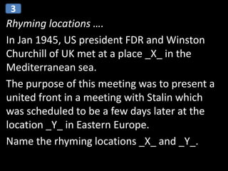 Rhyming locations ….
In Jan 1945, US president FDR and Winston
Churchill of UK met at a place _X_ in the
Mediterranean sea.
The purpose of this meeting was to present a
united front in a meeting with Stalin which
was scheduled to be a few days later at the
location _Y_ in Eastern Europe.
Name the rhyming locations _X_ and _Y_.
3
 