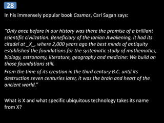 In his immensely popular book Cosmos, Carl Sagan says:
“Only once before in our history was there the promise of a brilliant
scientific civilization. Beneficiary of the Ionian Awakening, it had its
citadel at _X_, where 2,000 years ago the best minds of antiquity
established the foundations for the systematic study of mathematics,
biology, astronomy, literature, geography and medicine: We build on
those foundations still.
From the time of its creation in the third century B.C. until its
destruction seven centuries later, it was the brain and heart of the
ancient world.”
What is X and what specific ubiquitous technology takes its name
from X?
28
 