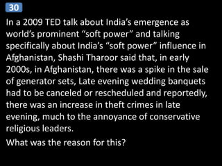 In a 2009 TED talk about India’s emergence as
world’s prominent “soft power” and talking
specifically about India’s “soft power” influence in
Afghanistan, Shashi Tharoor said that, in early
2000s, in Afghanistan, there was a spike in the sale
of generator sets, Late evening wedding banquets
had to be canceled or rescheduled and reportedly,
there was an increase in theft crimes in late
evening, much to the annoyance of conservative
religious leaders.
What was the reason for this?
30
 