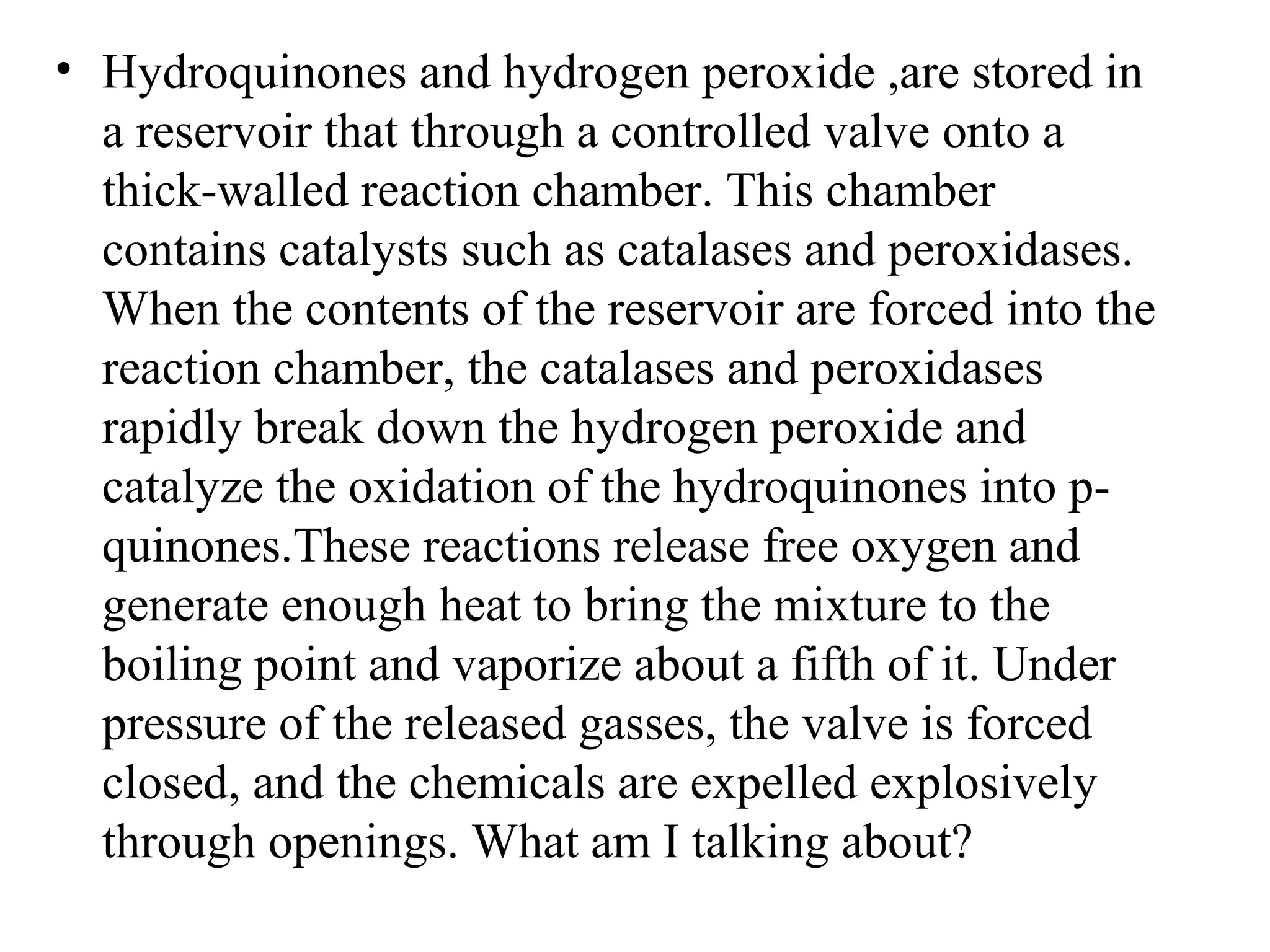 • Hydroquinones and hydrogen peroxide ,are stored in
  a reservoir that through a controlled valve onto a
  thick-walled reaction chamber. This chamber
  contains catalysts such as catalases and peroxidases.
  When the contents of the reservoir are forced into the
  reaction chamber, the catalases and peroxidases
  rapidly break down the hydrogen peroxide and
  catalyze the oxidation of the hydroquinones into p-
  quinones.These reactions release free oxygen and
  generate enough heat to bring the mixture to the
  boiling point and vaporize about a fifth of it. Under
  pressure of the released gasses, the valve is forced
  closed, and the chemicals are expelled explosively
  through openings. What am I talking about?
 