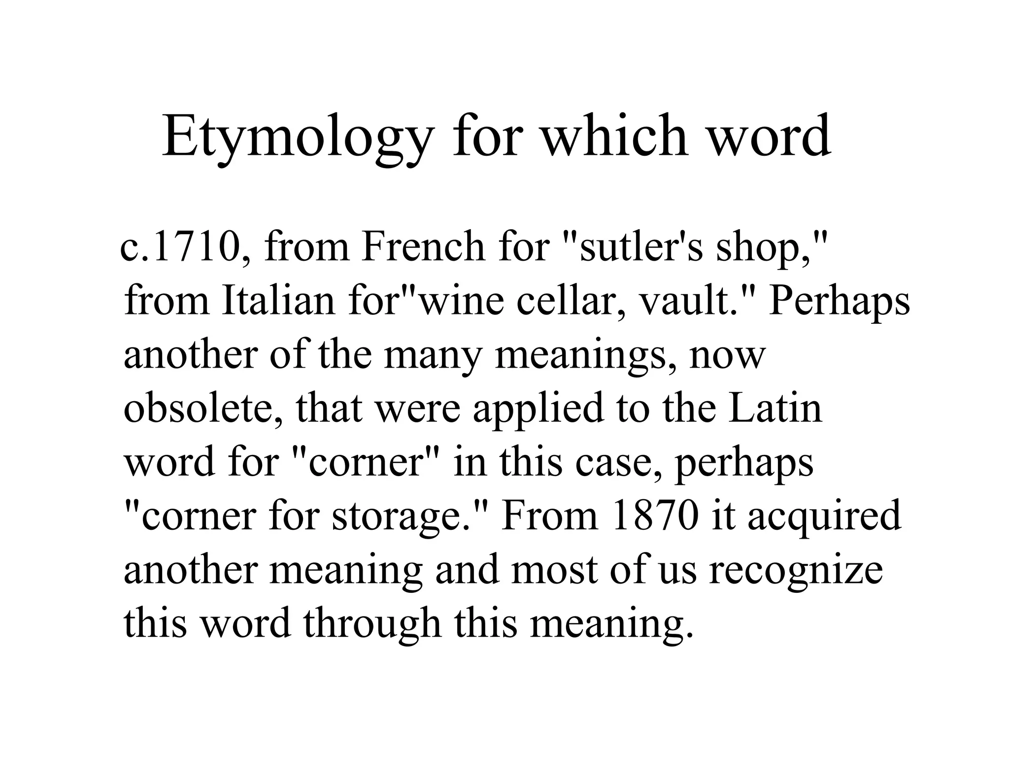 Etymology for which word
c.1710, from French for "sutler's shop,"
from Italian for"wine cellar, vault." Perhaps
another of the many meanings, now
obsolete, that were applied to the Latin
word for "corner" in this case, perhaps
"corner for storage." From 1870 it acquired
another meaning and most of us recognize
this word through this meaning.
 