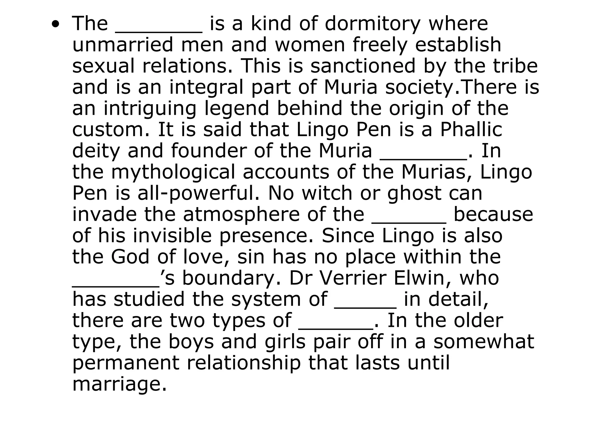 • The _______ is a kind of dormitory where
  unmarried men and women freely establish
  sexual relations. This is sanctioned by the tribe
  and is an integral part of Muria society.There is
  an intriguing legend behind the origin of the
  custom. It is said that Lingo Pen is a Phallic
  deity and founder of the Muria _______. In
  the mythological accounts of the Murias, Lingo
  Pen is all-powerful. No witch or ghost can
  invade the atmosphere of the ______ because
  of his invisible presence. Since Lingo is also
  the God of love, sin has no place within the
  _______’s boundary. Dr Verrier Elwin, who
  has studied the system of _____ in detail,
  there are two types of ______. In the older
  type, the boys and girls pair off in a somewhat
  permanent relationship that lasts until
  marriage.
 