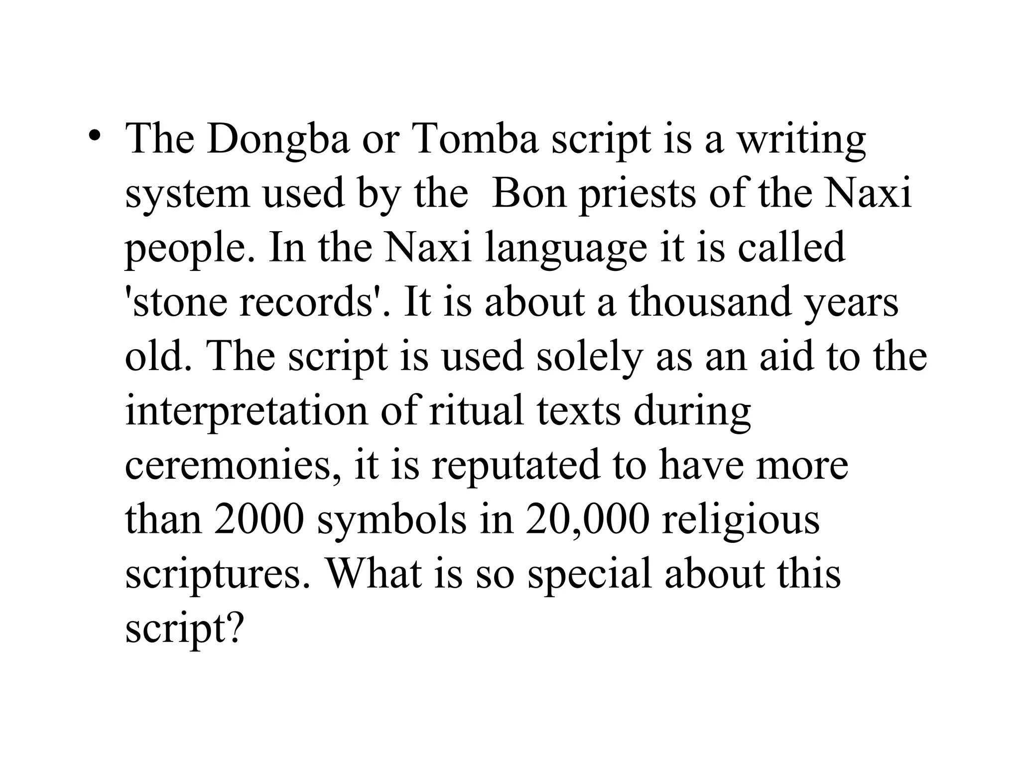 • The Dongba or Tomba script is a writing
  system used by the Bon priests of the Naxi
  people. In the Naxi language it is called
  'stone records'. It is about a thousand years
  old. The script is used solely as an aid to the
  interpretation of ritual texts during
  ceremonies, it is reputated to have more
  than 2000 symbols in 20,000 religious
  scriptures. What is so special about this
  script?
 