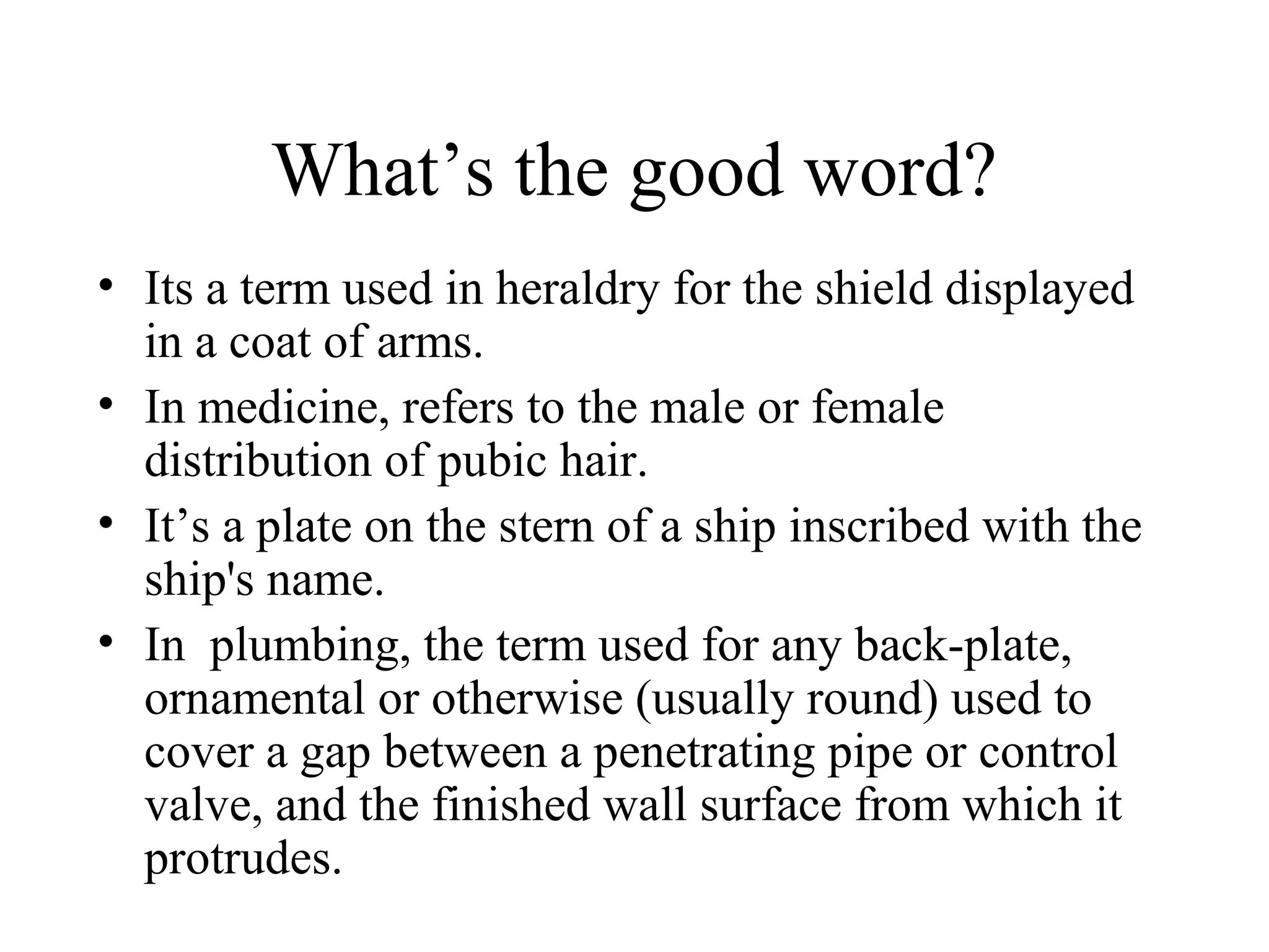 What’s the good word?
• Its a term used in heraldry for the shield displayed
  in a coat of arms.
• In medicine, refers to the male or female
  distribution of pubic hair.
• It’s a plate on the stern of a ship inscribed with the
  ship's name.
• In plumbing, the term used for any back-plate,
  ornamental or otherwise (usually round) used to
  cover a gap between a penetrating pipe or control
  valve, and the finished wall surface from which it
  protrudes.
 