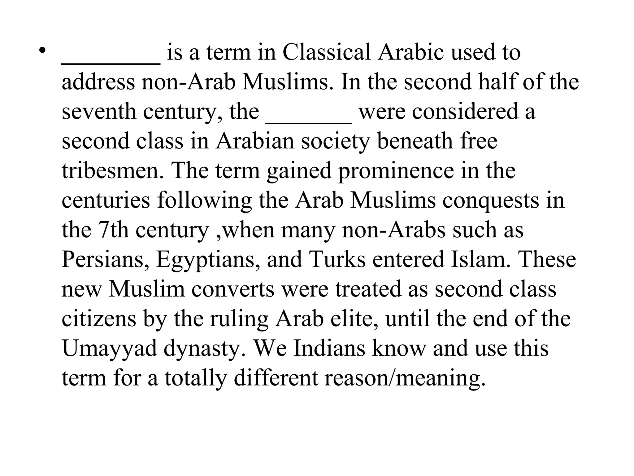 • ________ is a term in Classical Arabic used to
  address non-Arab Muslims. In the second half of the
  seventh century, the _______ were considered a
  second class in Arabian society beneath free
  tribesmen. The term gained prominence in the
  centuries following the Arab Muslims conquests in
  the 7th century ,when many non-Arabs such as
  Persians, Egyptians, and Turks entered Islam. These
  new Muslim converts were treated as second class
  citizens by the ruling Arab elite, until the end of the
  Umayyad dynasty. We Indians know and use this
  term for a totally different reason/meaning.
 