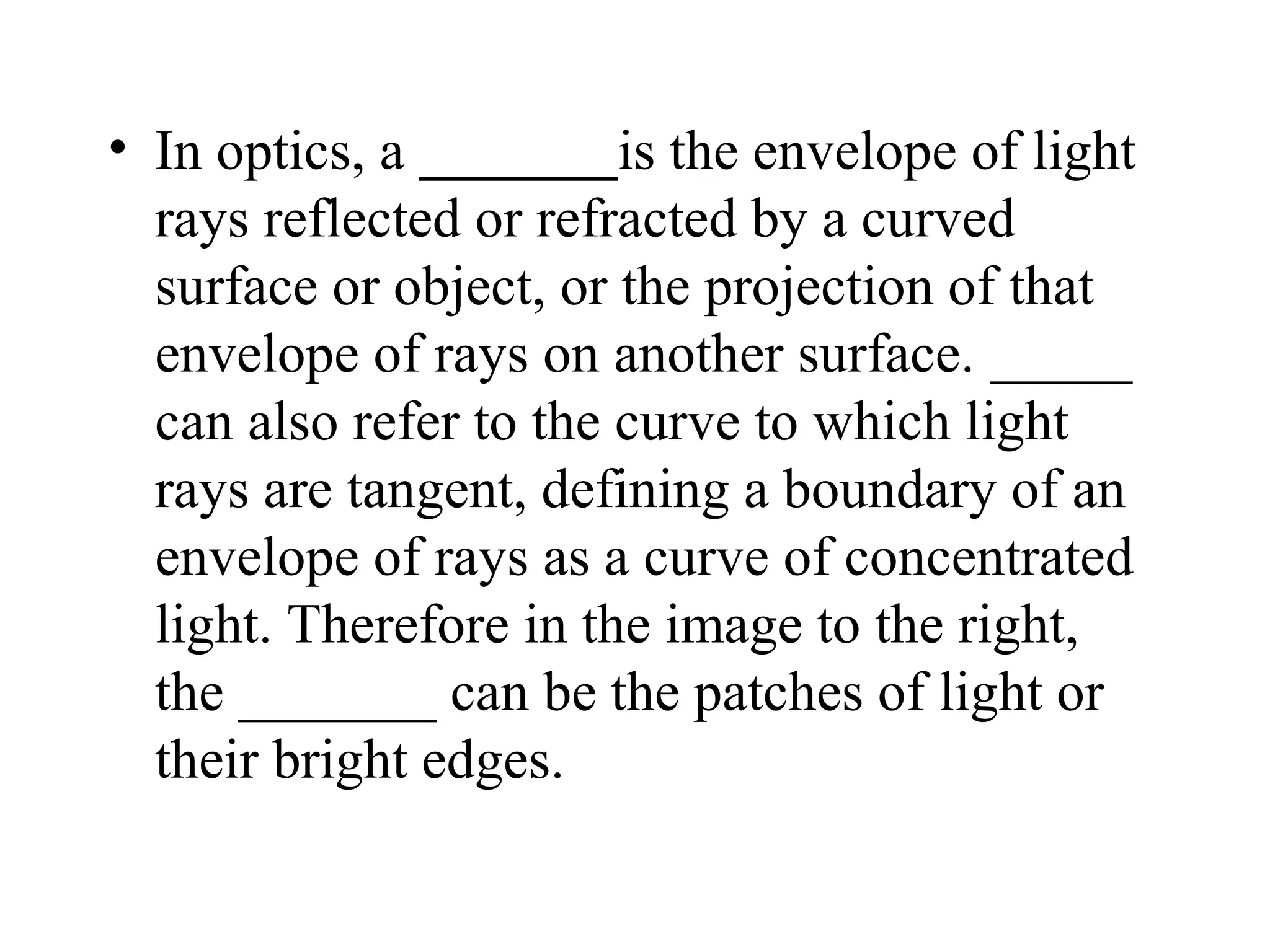 • In optics, a _______is the envelope of light
  rays reflected or refracted by a curved
  surface or object, or the projection of that
  envelope of rays on another surface. _____
  can also refer to the curve to which light
  rays are tangent, defining a boundary of an
  envelope of rays as a curve of concentrated
  light. Therefore in the image to the right,
  the _______ can be the patches of light or
  their bright edges.
 