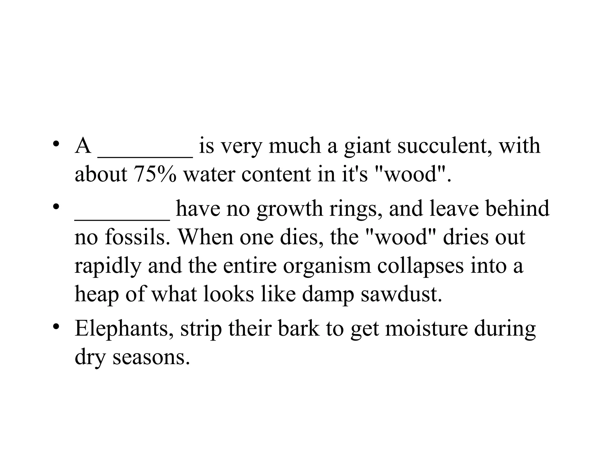 • A ________ is very much a giant succulent, with
  about 75% water content in it's "wood".
• ________ have no growth rings, and leave behind
  no fossils. When one dies, the "wood" dries out
  rapidly and the entire organism collapses into a
  heap of what looks like damp sawdust.
• Elephants, strip their bark to get moisture during
  dry seasons.
 