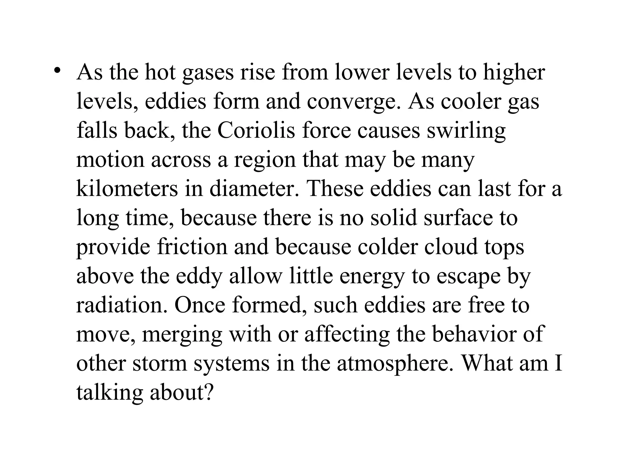 • As the hot gases rise from lower levels to higher
  levels, eddies form and converge. As cooler gas
  falls back, the Coriolis force causes swirling
  motion across a region that may be many
  kilometers in diameter. These eddies can last for a
  long time, because there is no solid surface to
  provide friction and because colder cloud tops
  above the eddy allow little energy to escape by
  radiation. Once formed, such eddies are free to
  move, merging with or affecting the behavior of
  other storm systems in the atmosphere. What am I
  talking about?
 
