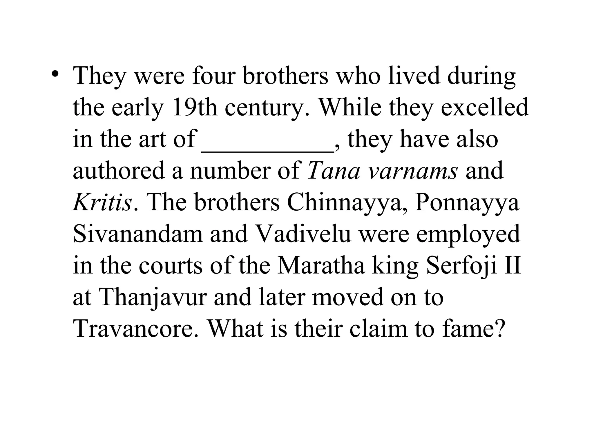 • They were four brothers who lived during
  the early 19th century. While they excelled
  in the art of __________, they have also
  authored a number of Tana varnams and
  Kritis. The brothers Chinnayya, Ponnayya
  Sivanandam and Vadivelu were employed
  in the courts of the Maratha king Serfoji II
  at Thanjavur and later moved on to
  Travancore. What is their claim to fame?
 