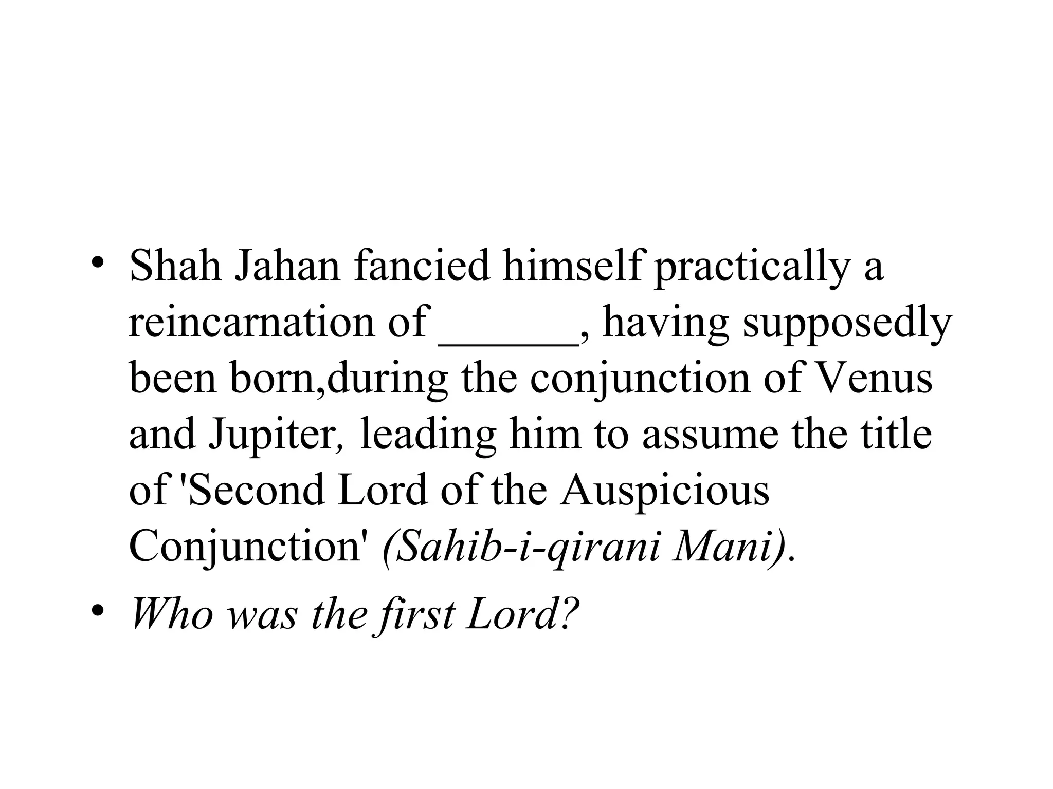 • Shah Jahan fancied himself practically a
  reincarnation of ______, having supposedly
  been born,during the conjunction of Venus
  and Jupiter, leading him to assume the title
  of 'Second Lord of the Auspicious
  Conjunction' (Sahib-i-qirani Mani).
• Who was the first Lord?
 