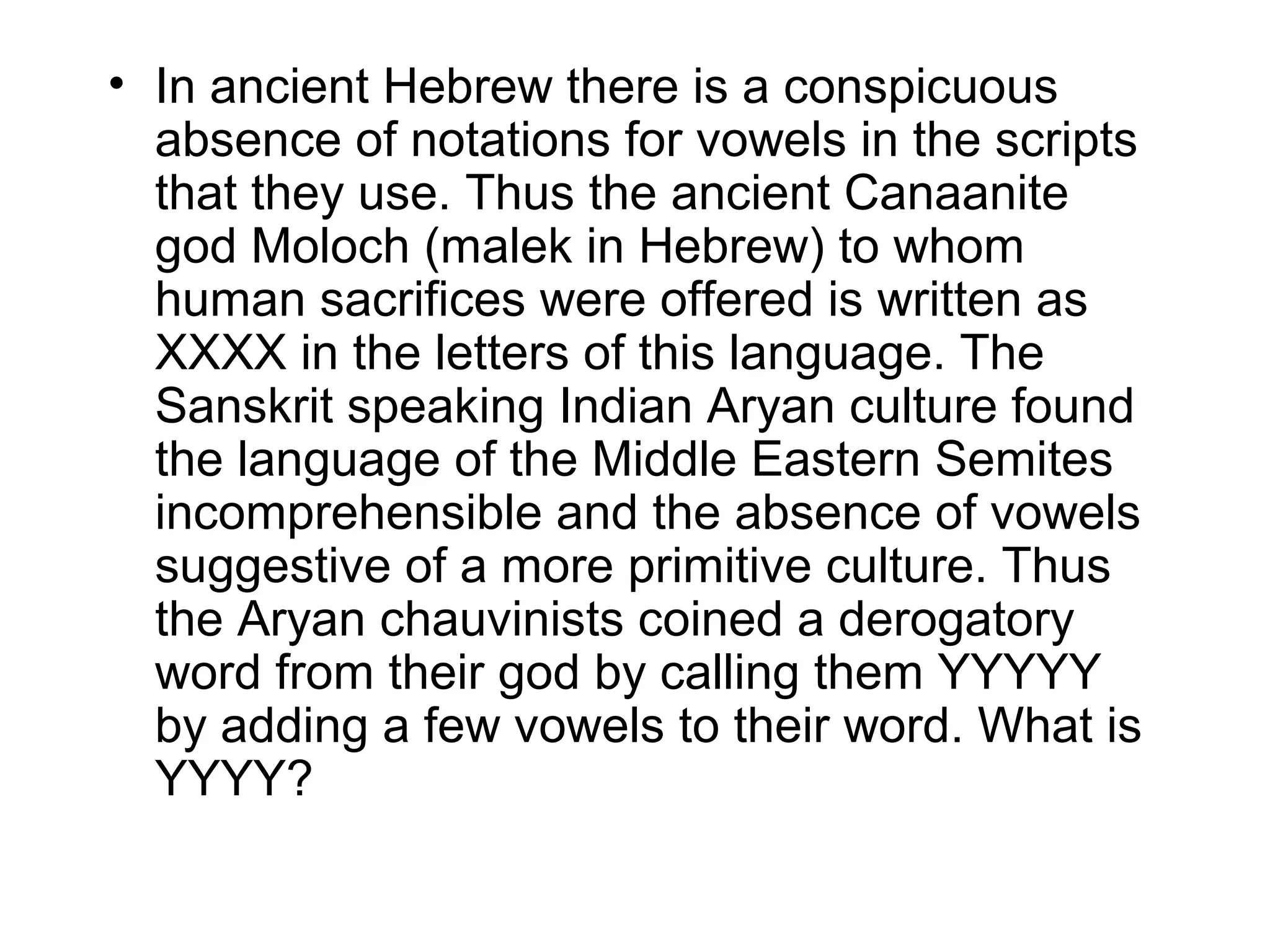 • In ancient Hebrew there is a conspicuous
  absence of notations for vowels in the scripts
  that they use. Thus the ancient Canaanite
  god Moloch (malek in Hebrew) to whom
  human sacrifices were offered is written as
  XXXX in the letters of this language. The
  Sanskrit speaking Indian Aryan culture found
  the language of the Middle Eastern Semites
  incomprehensible and the absence of vowels
  suggestive of a more primitive culture. Thus
  the Aryan chauvinists coined a derogatory
  word from their god by calling them YYYYY
  by adding a few vowels to their word. What is
  YYYY?
 