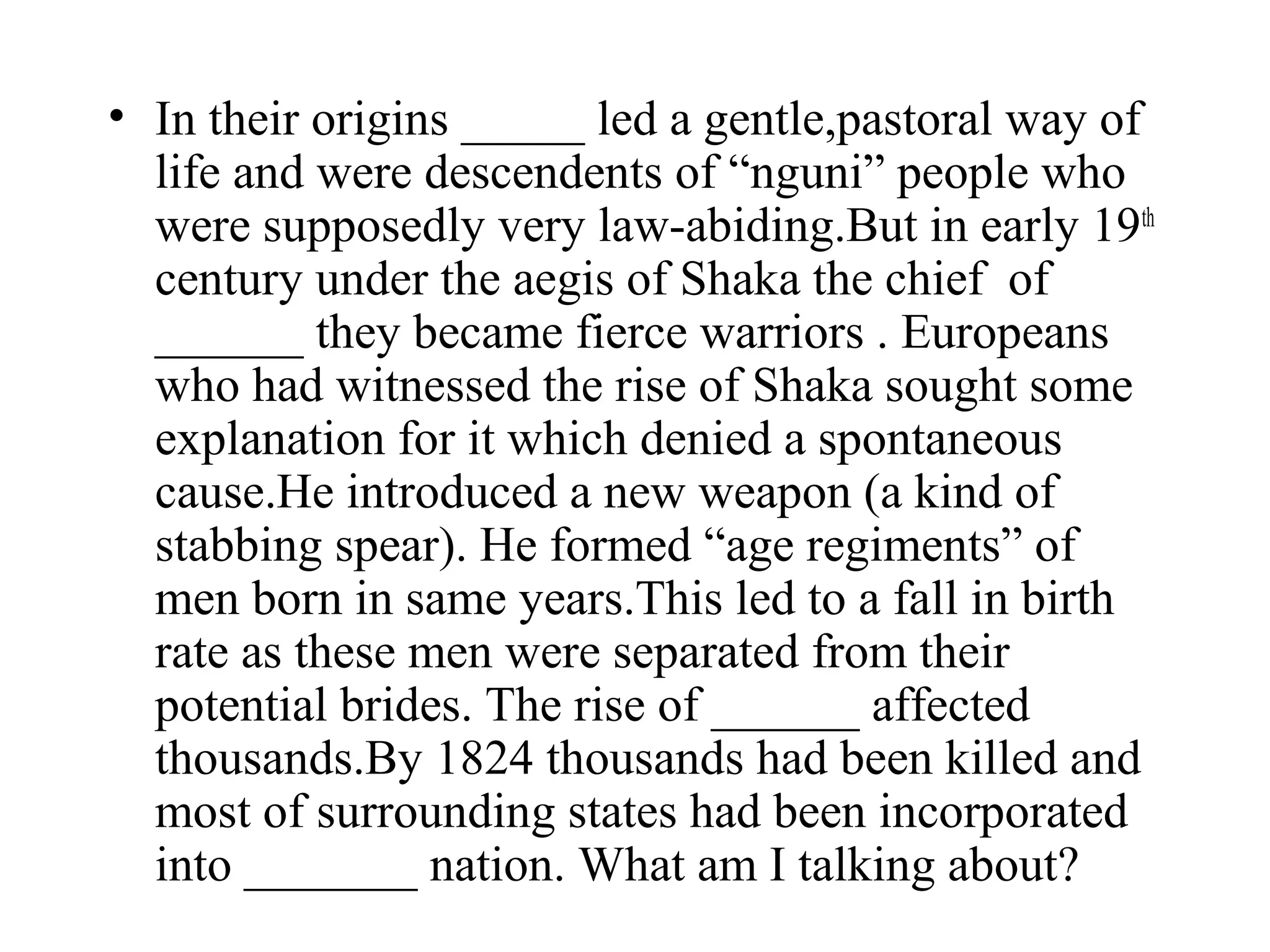 • In their origins _____ led a gentle,pastoral way of
  life and were descendents of “nguni” people who
  were supposedly very law-abiding.But in early 19th
  century under the aegis of Shaka the chief of
  ______ they became fierce warriors . Europeans
  who had witnessed the rise of Shaka sought some
  explanation for it which denied a spontaneous
  cause.He introduced a new weapon (a kind of
  stabbing spear). He formed “age regiments” of
  men born in same years.This led to a fall in birth
  rate as these men were separated from their
  potential brides. The rise of ______ affected
  thousands.By 1824 thousands had been killed and
  most of surrounding states had been incorporated
  into _______ nation. What am I talking about?
 
