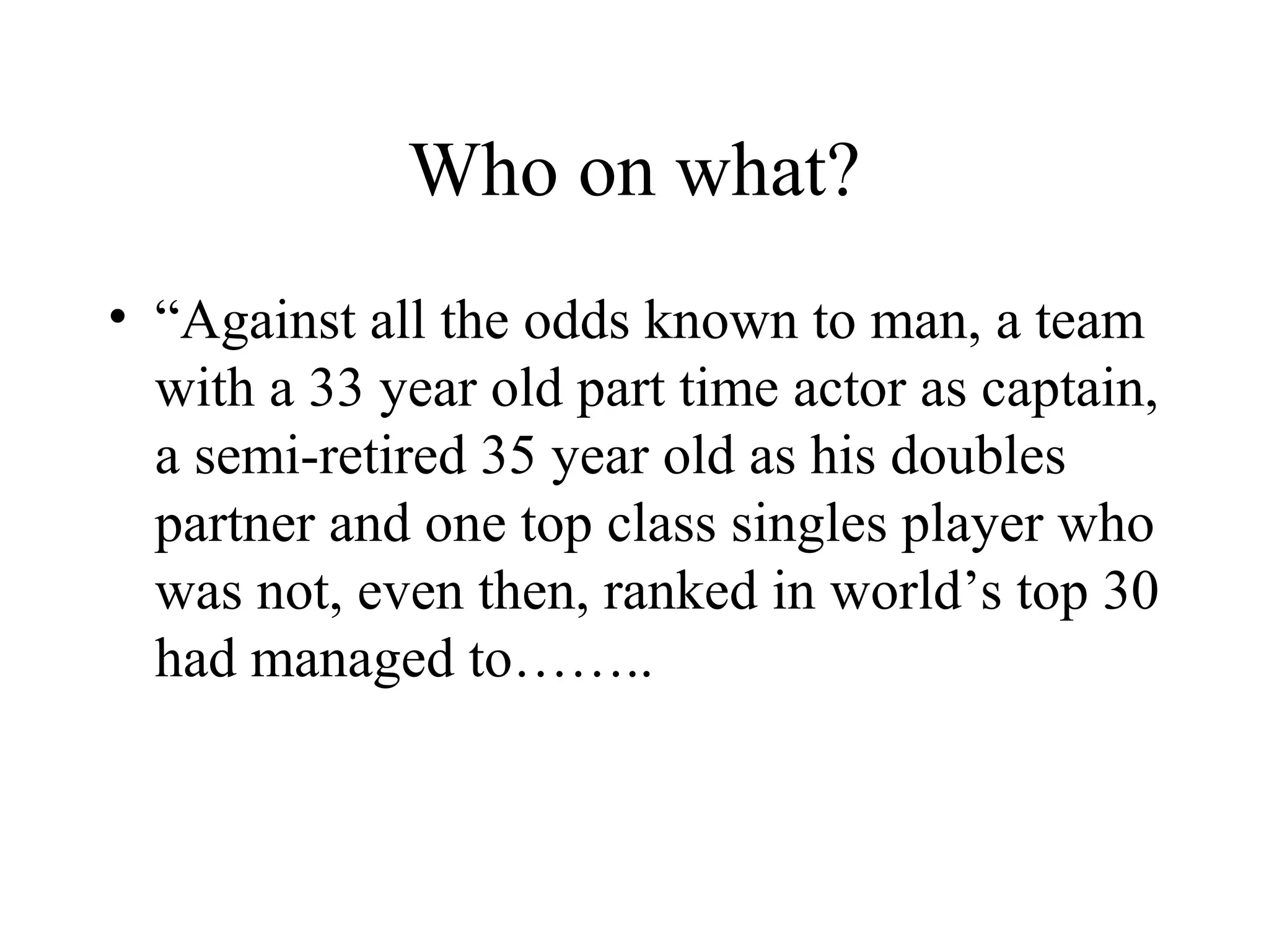 Who on what?
• “Against all the odds known to man, a team
  with a 33 year old part time actor as captain,
  a semi-retired 35 year old as his doubles
  partner and one top class singles player who
  was not, even then, ranked in world’s top 30
  had managed to……..
 