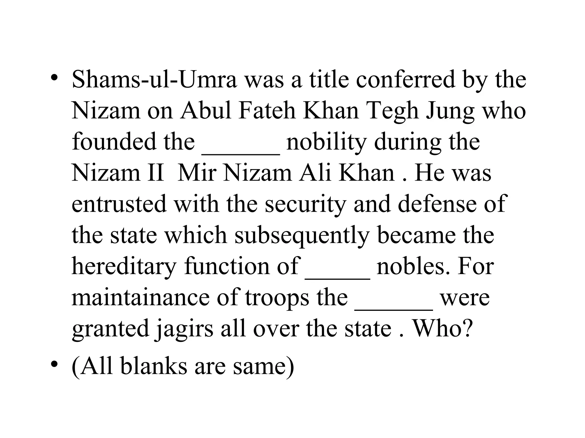 • Shams-ul-Umra was a title conferred by the
  Nizam on Abul Fateh Khan Tegh Jung who
  founded the ______ nobility during the
  Nizam II Mir Nizam Ali Khan . He was
  entrusted with the security and defense of
  the state which subsequently became the
  hereditary function of _____ nobles. For
  maintainance of troops the ______ were
  granted jagirs all over the state . Who?
• (All blanks are same)
 