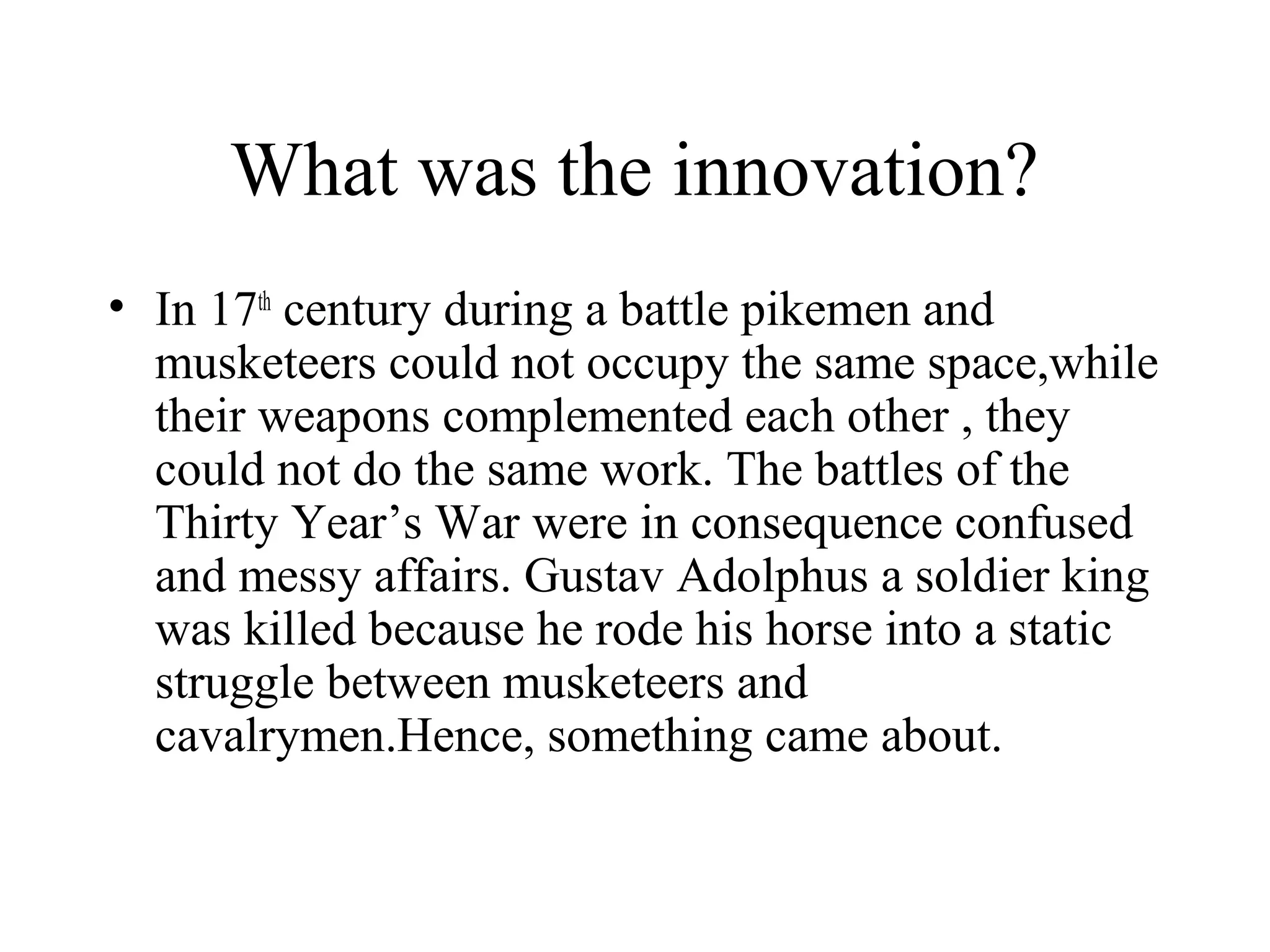 What was the innovation?
• In 17th century during a battle pikemen and
  musketeers could not occupy the same space,while
  their weapons complemented each other , they
  could not do the same work. The battles of the
  Thirty Year’s War were in consequence confused
  and messy affairs. Gustav Adolphus a soldier king
  was killed because he rode his horse into a static
  struggle between musketeers and
  cavalrymen.Hence, something came about.
 