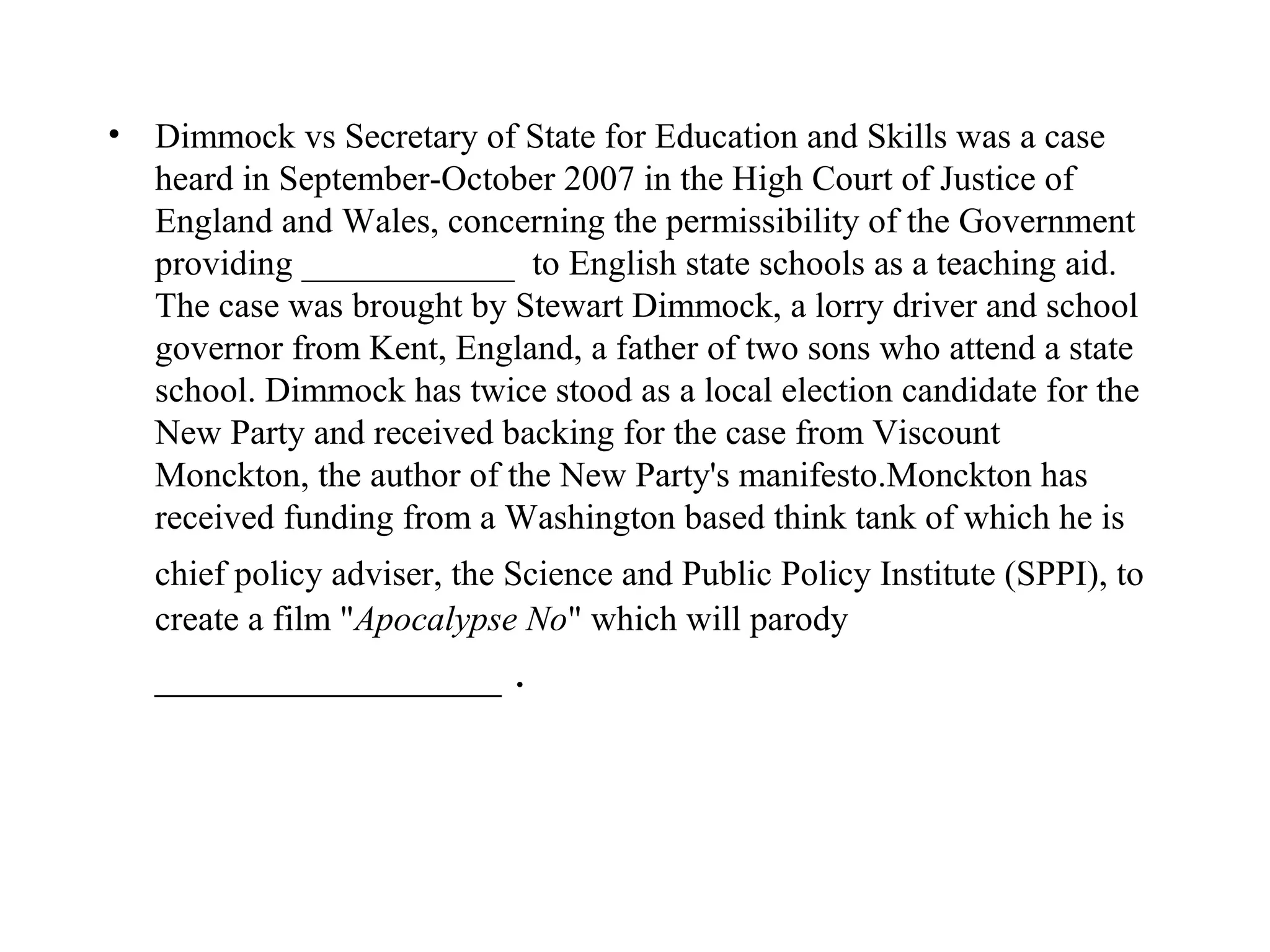 • Dimmock vs Secretary of State for Education and Skills was a case
  heard in September-October 2007 in the High Court of Justice of
  England and Wales, concerning the permissibility of the Government
  providing ____________ to English state schools as a teaching aid.
  The case was brought by Stewart Dimmock, a lorry driver and school
  governor from Kent, England, a father of two sons who attend a state
  school. Dimmock has twice stood as a local election candidate for the
  New Party and received backing for the case from Viscount
  Monckton, the author of the New Party's manifesto.Monckton has
  received funding from a Washington based think tank of which he is
   chief policy adviser, the Science and Public Policy Institute (SPPI), to
   create a film "Apocalypse No" which will parody
   ______________ .
 