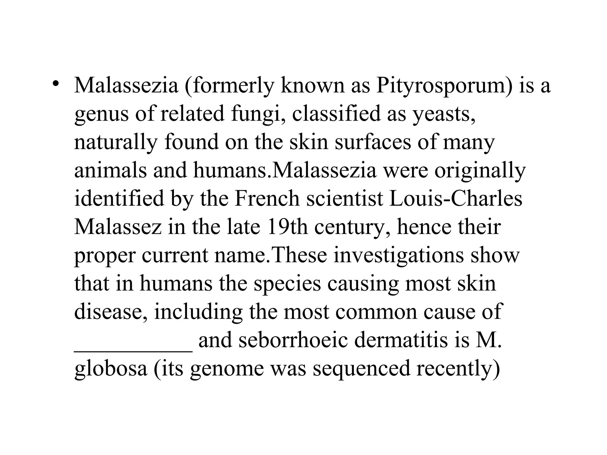 • Malassezia (formerly known as Pityrosporum) is a
  genus of related fungi, classified as yeasts,
  naturally found on the skin surfaces of many
  animals and humans.Malassezia were originally
  identified by the French scientist Louis-Charles
  Malassez in the late 19th century, hence their
  proper current name.These investigations show
  that in humans the species causing most skin
  disease, including the most common cause of
  __________ and seborrhoeic dermatitis is M.
  globosa (its genome was sequenced recently)
 