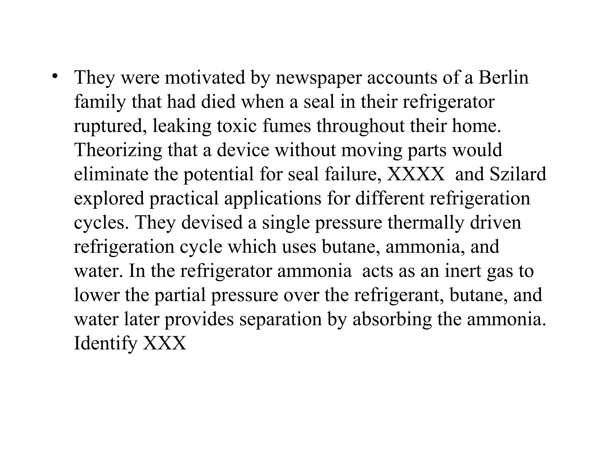• They were motivated by newspaper accounts of a Berlin
  family that had died when a seal in their refrigerator
  ruptured, leaking toxic fumes throughout their home.
  Theorizing that a device without moving parts would
  eliminate the potential for seal failure, XXXX and Szilard
  explored practical applications for different refrigeration
  cycles. They devised a single pressure thermally driven
  refrigeration cycle which uses butane, ammonia, and
  water. In the refrigerator ammonia acts as an inert gas to
  lower the partial pressure over the refrigerant, butane, and
  water later provides separation by absorbing the ammonia.
  Identify XXX
 