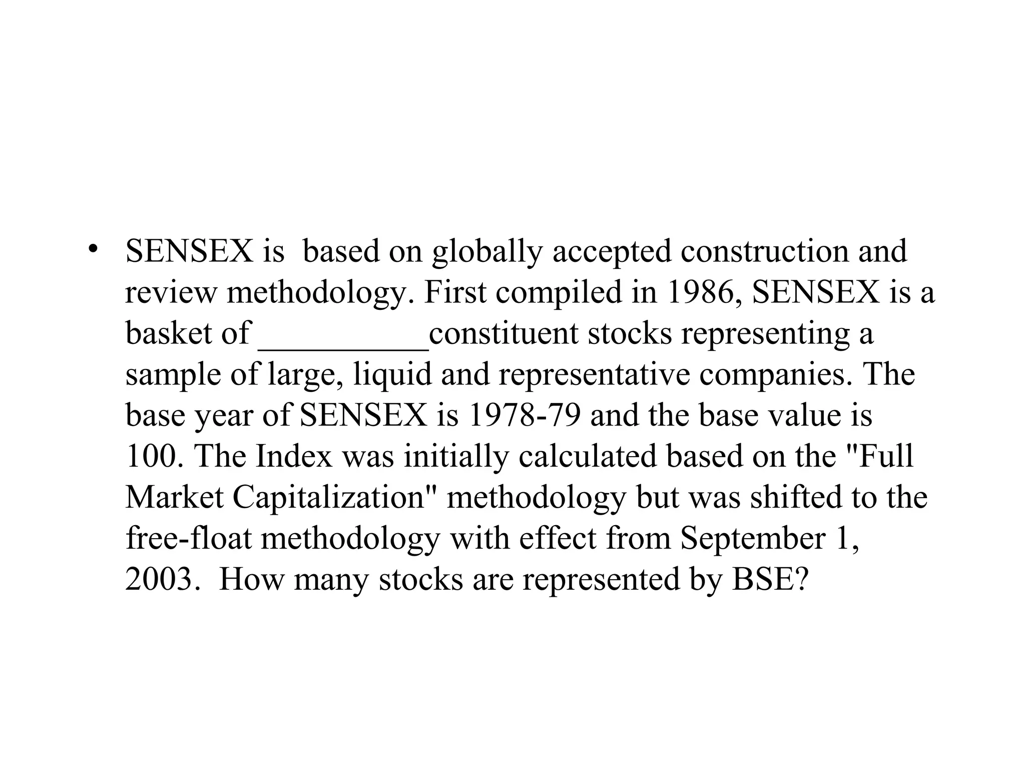 • SENSEX is based on globally accepted construction and
  review methodology. First compiled in 1986, SENSEX is a
  basket of __________constituent stocks representing a
  sample of large, liquid and representative companies. The
  base year of SENSEX is 1978-79 and the base value is
  100. The Index was initially calculated based on the "Full
  Market Capitalization" methodology but was shifted to the
  free-float methodology with effect from September 1,
  2003. How many stocks are represented by BSE?
 