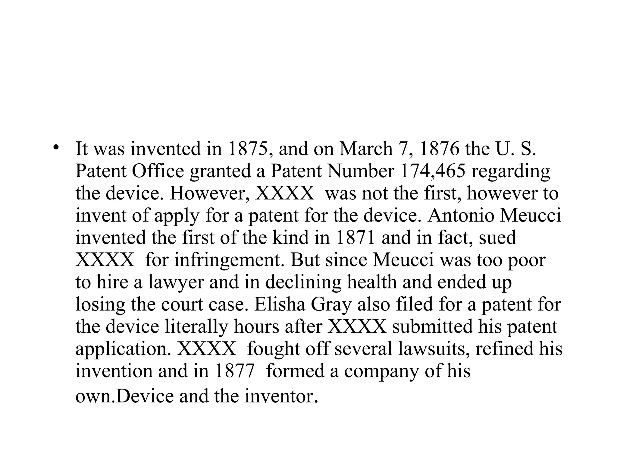 • It was invented in 1875, and on March 7, 1876 the U. S.
  Patent Office granted a Patent Number 174,465 regarding
  the device. However, XXXX was not the first, however to
  invent of apply for a patent for the device. Antonio Meucci
  invented the first of the kind in 1871 and in fact, sued
  XXXX for infringement. But since Meucci was too poor
  to hire a lawyer and in declining health and ended up
  losing the court case. Elisha Gray also filed for a patent for
  the device literally hours after XXXX submitted his patent
  application. XXXX fought off several lawsuits, refined his
  invention and in 1877 formed a company of his
  own.Device and the inventor.
 