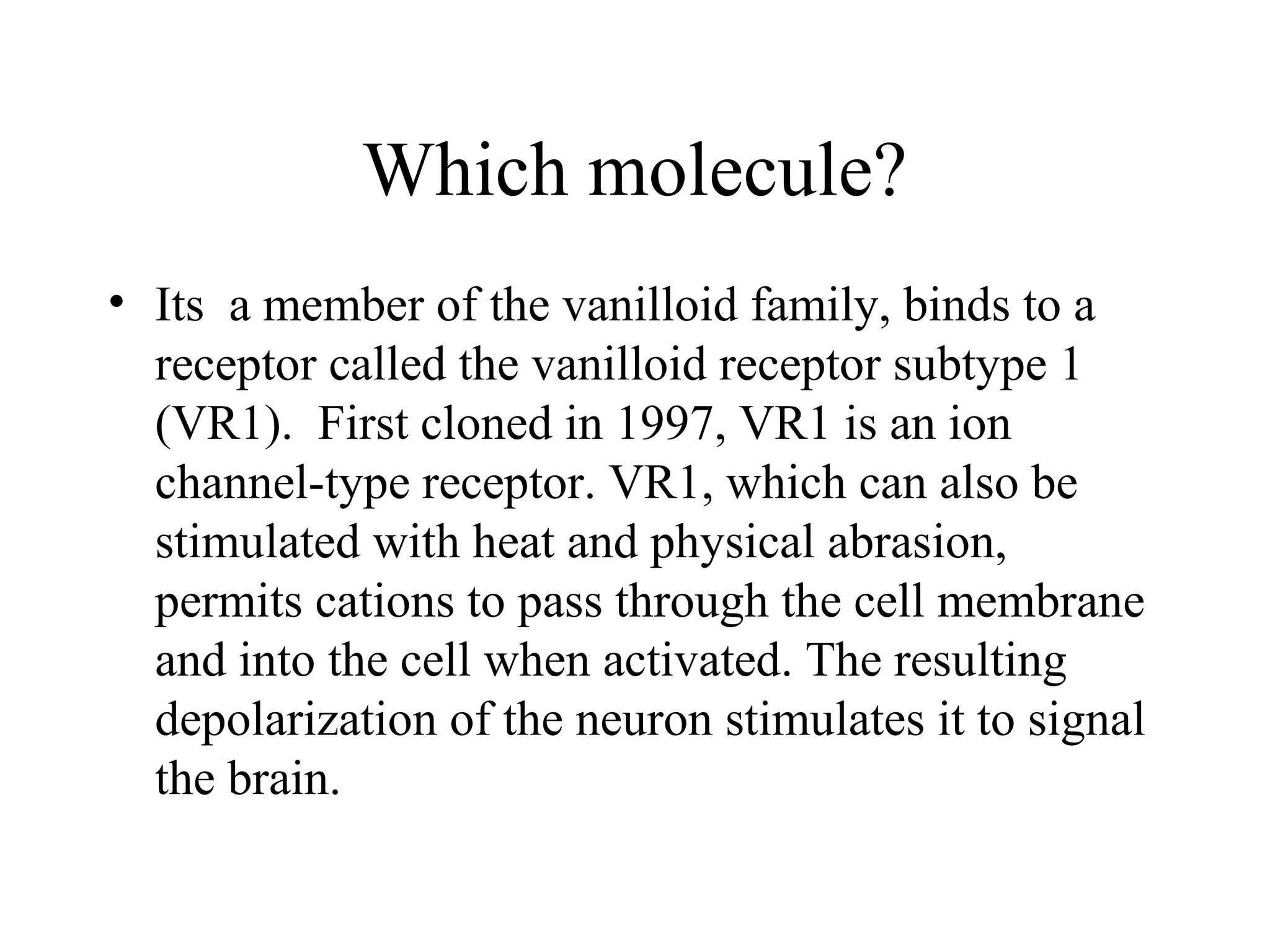 Which molecule?
• Its a member of the vanilloid family, binds to a
  receptor called the vanilloid receptor subtype 1
  (VR1). First cloned in 1997, VR1 is an ion
  channel-type receptor. VR1, which can also be
  stimulated with heat and physical abrasion,
  permits cations to pass through the cell membrane
  and into the cell when activated. The resulting
  depolarization of the neuron stimulates it to signal
  the brain.
 