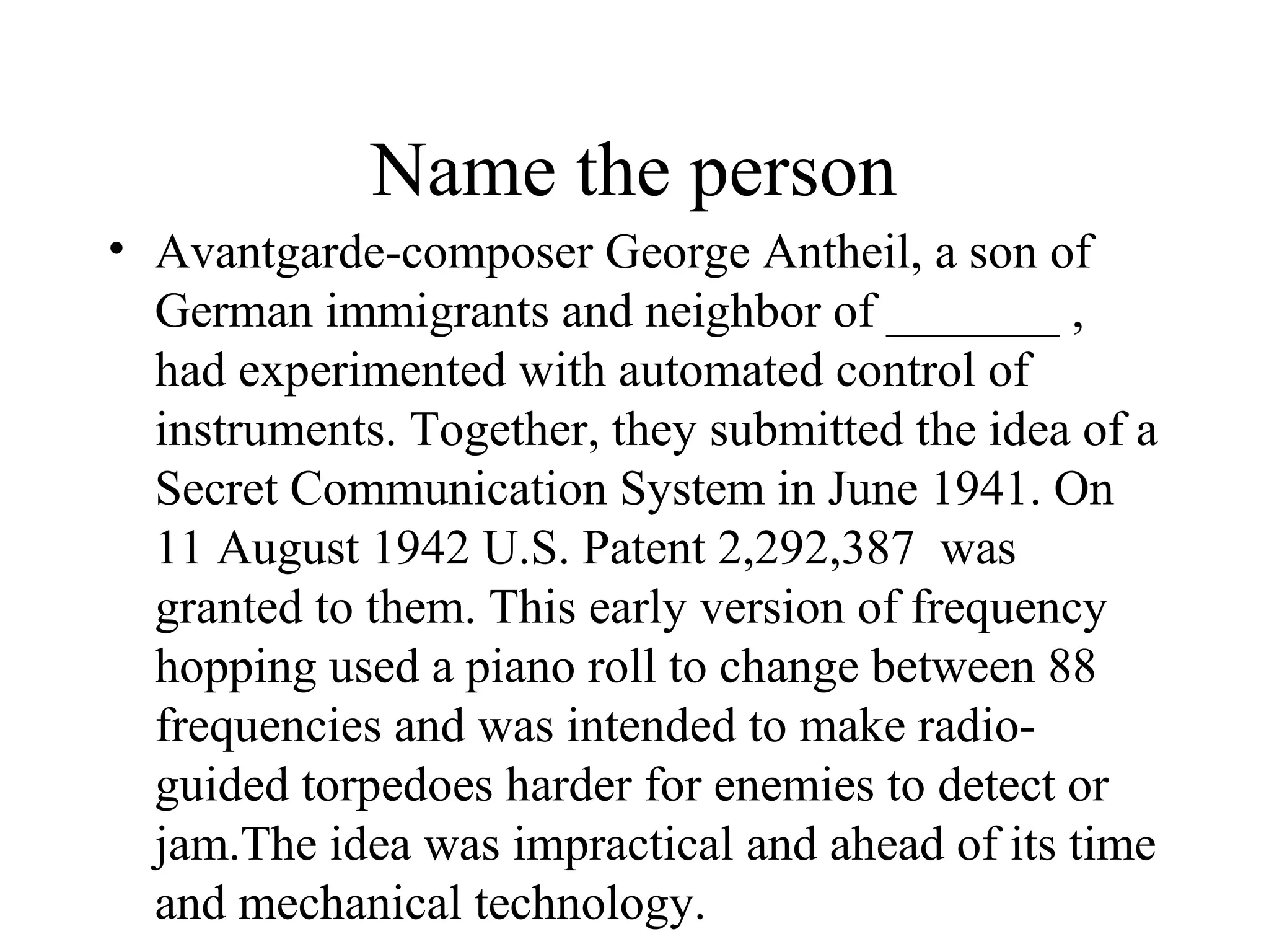 Name the person
• Avantgarde-composer George Antheil, a son of
  German immigrants and neighbor of _______ ,
  had experimented with automated control of
  instruments. Together, they submitted the idea of a
  Secret Communication System in June 1941. On
  11 August 1942 U.S. Patent 2,292,387 was
  granted to them. This early version of frequency
  hopping used a piano roll to change between 88
  frequencies and was intended to make radio-
  guided torpedoes harder for enemies to detect or
  jam.The idea was impractical and ahead of its time
  and mechanical technology.
 