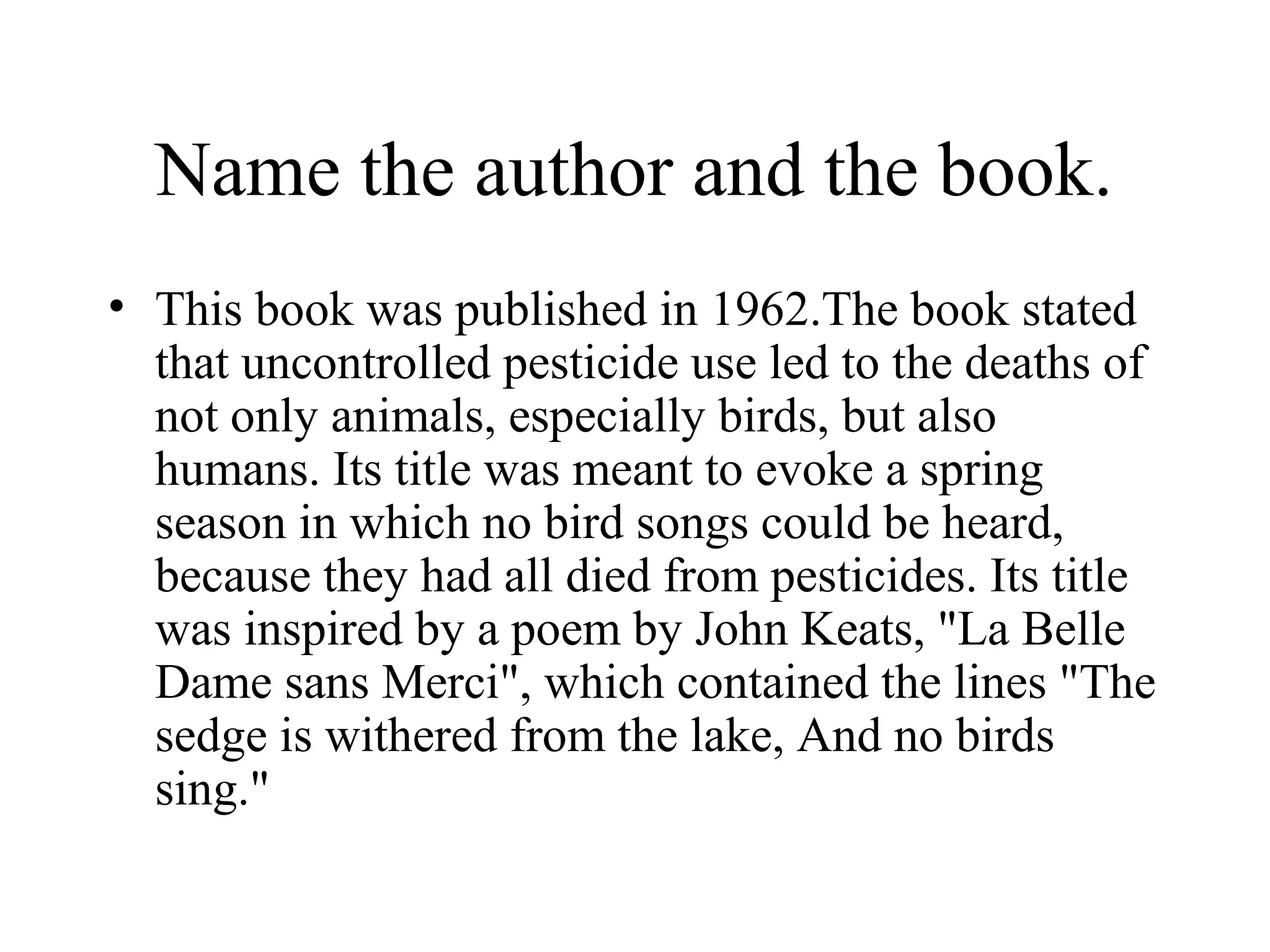 Name the author and the book.
• This book was published in 1962.The book stated
  that uncontrolled pesticide use led to the deaths of
  not only animals, especially birds, but also
  humans. Its title was meant to evoke a spring
  season in which no bird songs could be heard,
  because they had all died from pesticides. Its title
  was inspired by a poem by John Keats, "La Belle
  Dame sans Merci", which contained the lines "The
  sedge is withered from the lake, And no birds
  sing."
 
