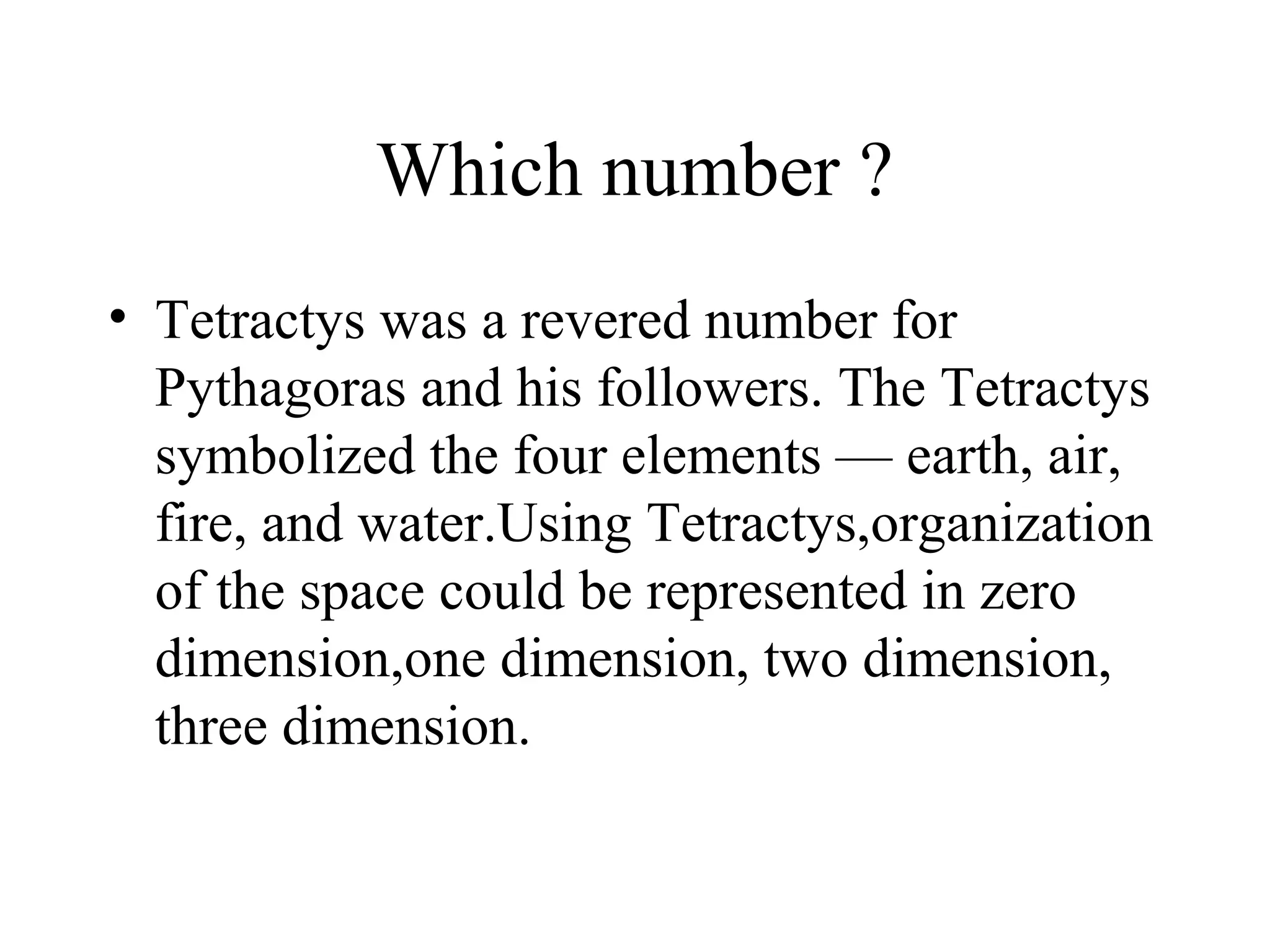 Which number ?
• Tetractys was a revered number for
  Pythagoras and his followers. The Tetractys
  symbolized the four elements — earth, air,
  fire, and water.Using Tetractys,organization
  of the space could be represented in zero
  dimension,one dimension, two dimension,
  three dimension.
 
