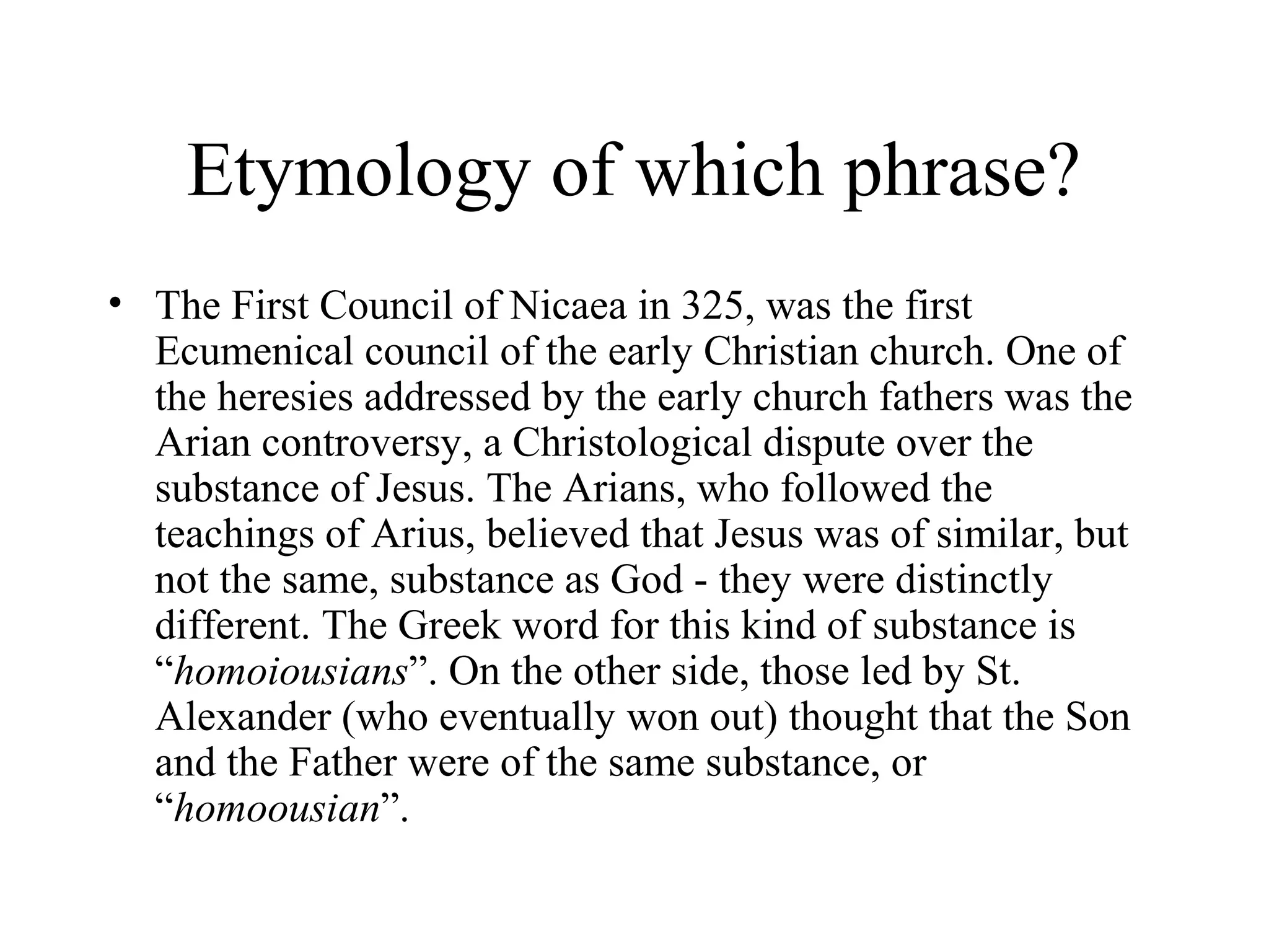 Etymology of which phrase?
• The First Council of Nicaea in 325, was the first
  Ecumenical council of the early Christian church. One of
  the heresies addressed by the early church fathers was the
  Arian controversy, a Christological dispute over the
  substance of Jesus. The Arians, who followed the
  teachings of Arius, believed that Jesus was of similar, but
  not the same, substance as God - they were distinctly
  different. The Greek word for this kind of substance is
  “homoiousians”. On the other side, those led by St.
  Alexander (who eventually won out) thought that the Son
  and the Father were of the same substance, or
  “homoousian”.
 