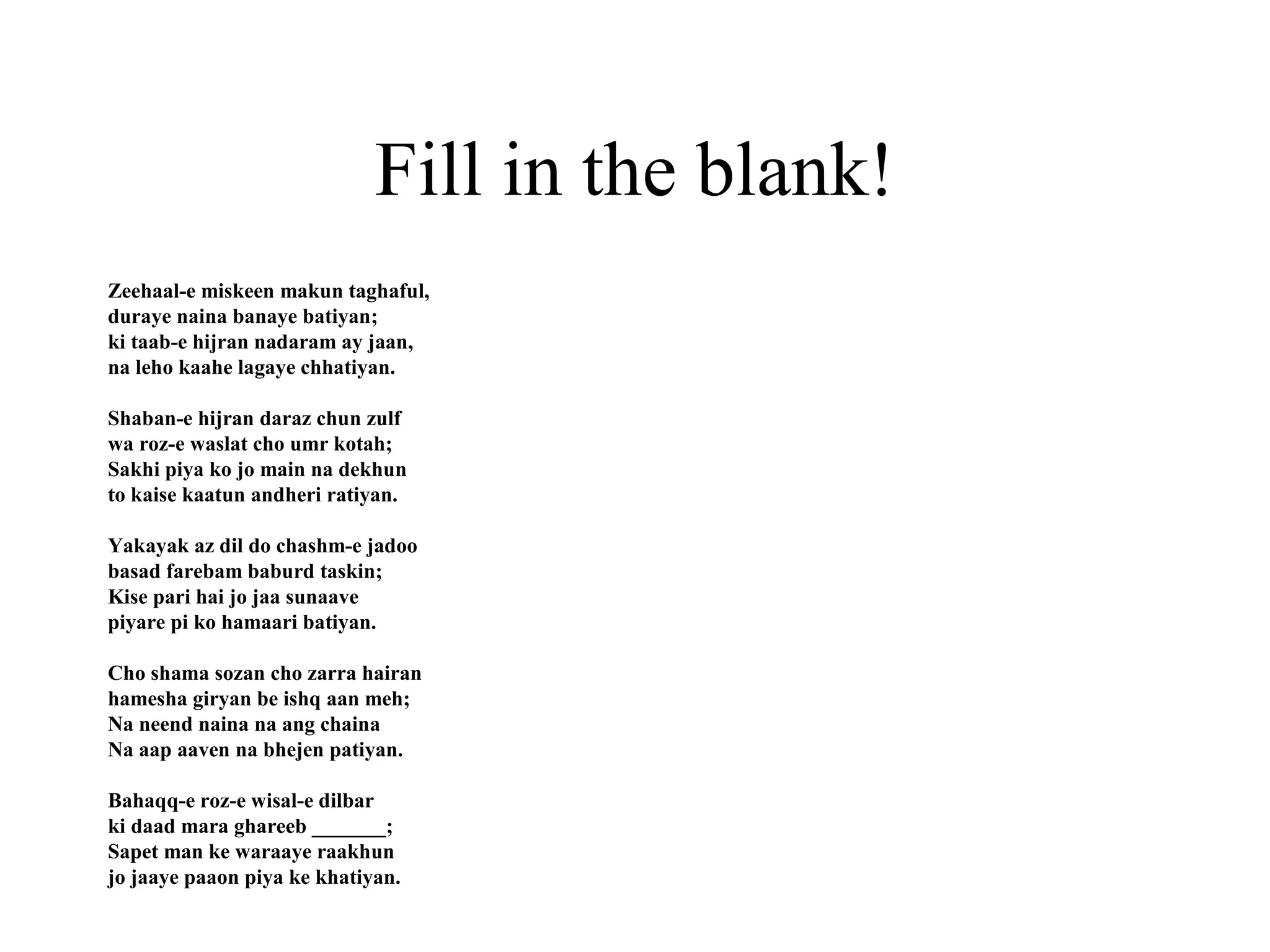 Fill in the blank!
Zeehaal-e miskeen makun taghaful,
duraye naina banaye batiyan;
ki taab-e hijran nadaram ay jaan,
na leho kaahe lagaye chhatiyan.

Shaban-e hijran daraz chun zulf
wa roz-e waslat cho umr kotah;
Sakhi piya ko jo main na dekhun
to kaise kaatun andheri ratiyan.

Yakayak az dil do chashm-e jadoo
basad farebam baburd taskin;
Kise pari hai jo jaa sunaave
piyare pi ko hamaari batiyan.

Cho shama sozan cho zarra hairan
hamesha giryan be ishq aan meh;
Na neend naina na ang chaina
Na aap aaven na bhejen patiyan.

Bahaqq-e roz-e wisal-e dilbar
ki daad mara ghareeb _______;
Sapet man ke waraaye raakhun
jo jaaye paaon piya ke khatiyan.
 