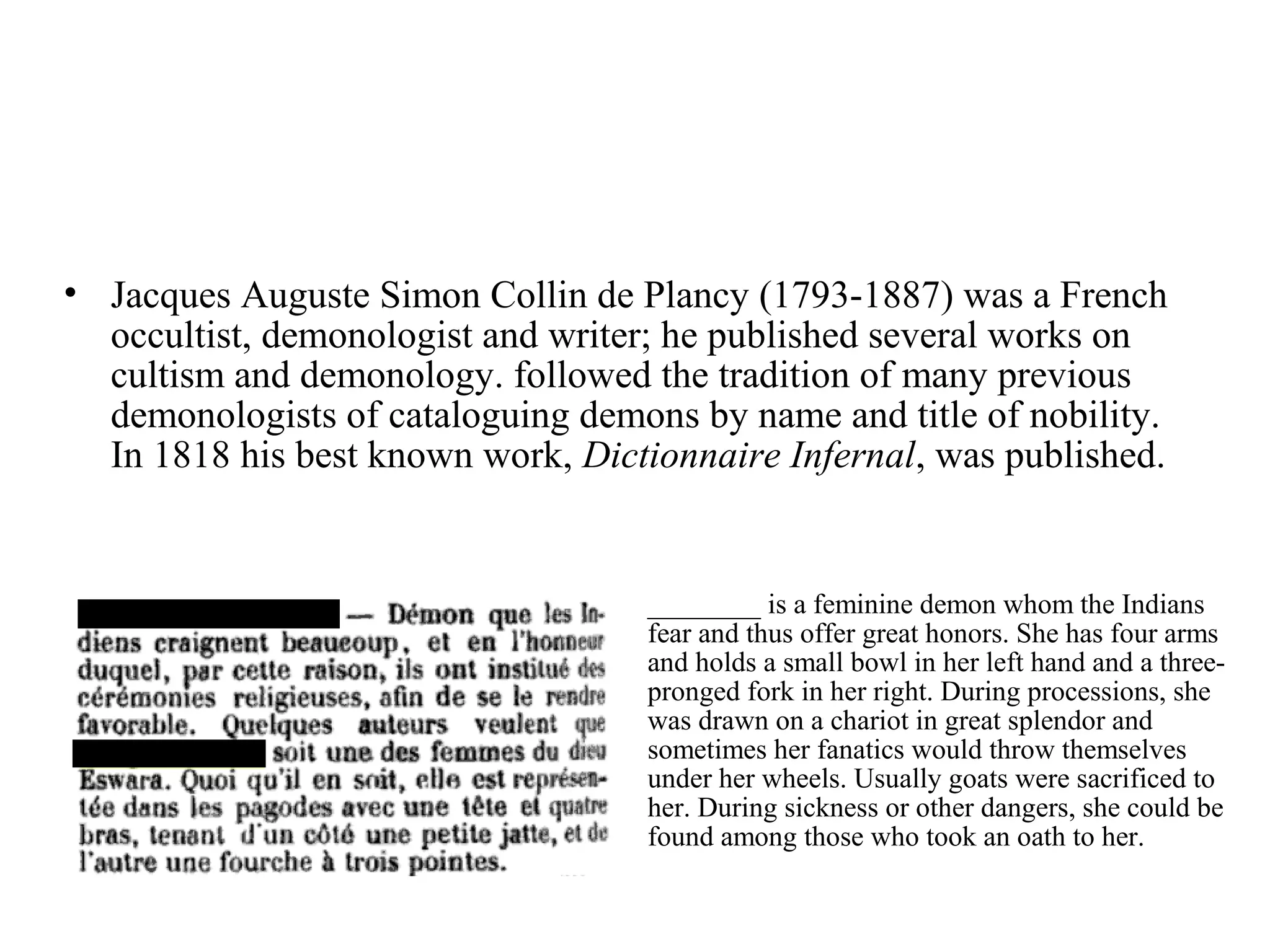 • Jacques Auguste Simon Collin de Plancy (1793-1887) was a French
  occultist, demonologist and writer; he published several works on
  cultism and demonology. followed the tradition of many previous
  demonologists of cataloguing demons by name and title of nobility.
  In 1818 his best known work, Dictionnaire Infernal, was published.


                                   ________ is a feminine demon whom the Indians
                                   fear and thus offer great honors. She has four arms
                                   and holds a small bowl in her left hand and a three-
                                   pronged fork in her right. During processions, she
                                   was drawn on a chariot in great splendor and
                                   sometimes her fanatics would throw themselves
                                   under her wheels. Usually goats were sacrificed to
                                   her. During sickness or other dangers, she could be
                                   found among those who took an oath to her.
 