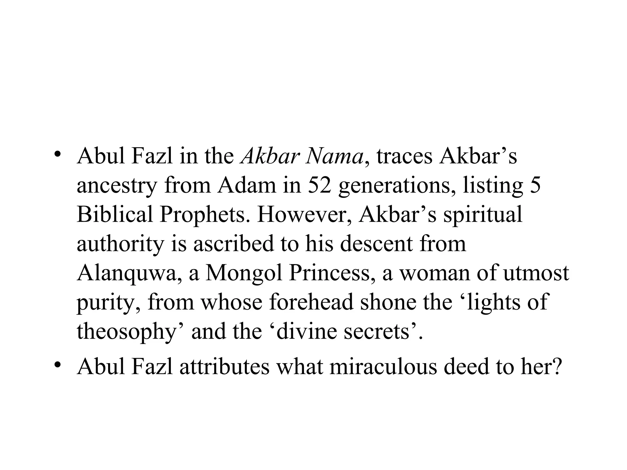 • Abul Fazl in the Akbar Nama, traces Akbar’s
  ancestry from Adam in 52 generations, listing 5
  Biblical Prophets. However, Akbar’s spiritual
  authority is ascribed to his descent from
  Alanquwa, a Mongol Princess, a woman of utmost
  purity, from whose forehead shone the ‘lights of
  theosophy’ and the ‘divine secrets’.
• Abul Fazl attributes what miraculous deed to her?
 