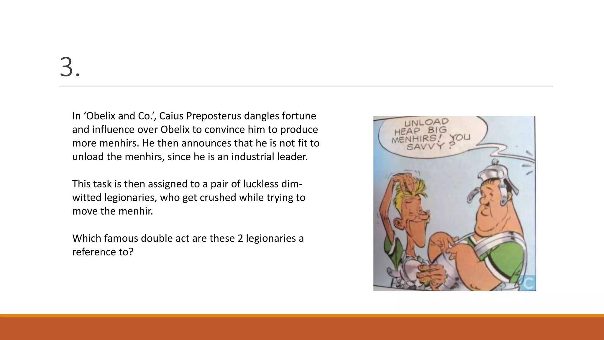 3.
In ‘Obelix and Co.’, Caius Preposterus dangles fortune
and influence over Obelix to convince him to produce
more menhirs. He then announces that he is not fit to
unload the menhirs, since he is an industrial leader.
This task is then assigned to a pair of luckless dim-
witted legionaries, who get crushed while trying to
move the menhir.
Which famous double act are these 2 legionaries a
reference to?
 