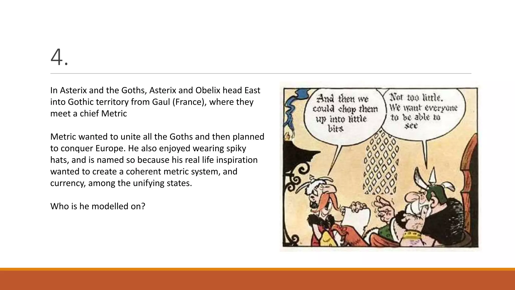 4.
In Asterix and the Goths, Asterix and Obelix head East
into Gothic territory from Gaul (France), where they
meet a chief Metric
Metric wanted to unite all the Goths and then planned
to conquer Europe. He also enjoyed wearing spiky
hats, and is named so because his real life inspiration
wanted to create a coherent metric system, and
currency, among the unifying states.
Who is he modelled on?
 